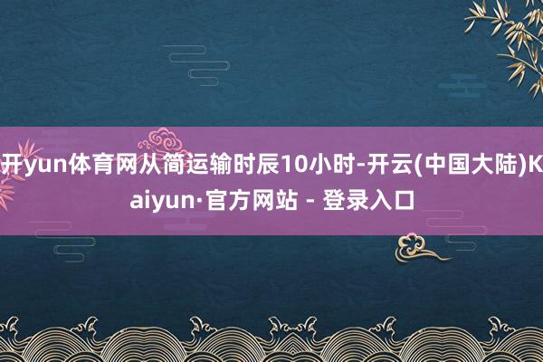 开yun体育网从简运输时辰10小时-开云(中国大陆)Kaiyun·官方网站 - 登录入口