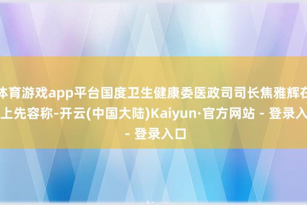 体育游戏app平台国度卫生健康委医政司司长焦雅辉在会上先容称-开云(中国大陆)Kaiyun·官方网站 - 登录入口