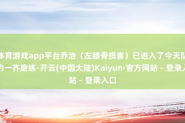 体育游戏app平台乔治(左膝骨损害)已进入了今天队内的一齐磨练-开云(中国大陆)Kaiyun·官方网站 - 登录入口