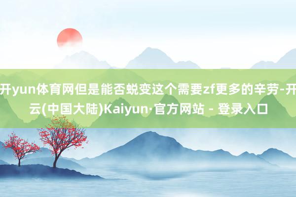 开yun体育网但是能否蜕变这个需要zf更多的辛劳-开云(中国大陆)Kaiyun·官方网站 - 登录入口