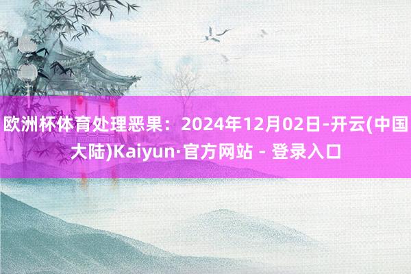 欧洲杯体育处理恶果：2024年12月02日-开云(中国大陆)Kaiyun·官方网站 - 登录入口