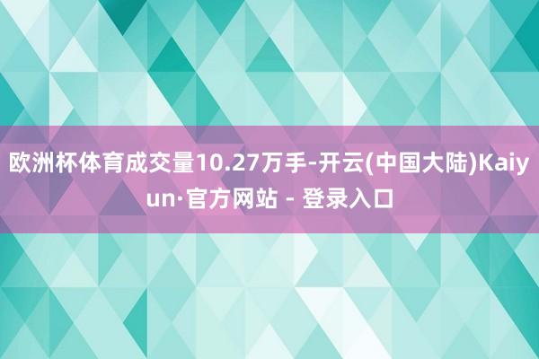 欧洲杯体育成交量10.27万手-开云(中国大陆)Kaiyun·官方网站 - 登录入口