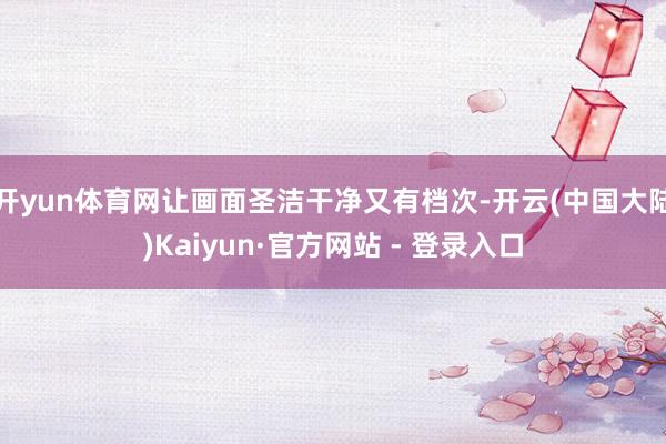 开yun体育网让画面圣洁干净又有档次-开云(中国大陆)Kaiyun·官方网站 - 登录入口