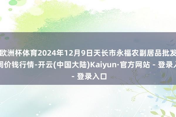欧洲杯体育2024年12月9日天长市永福农副居品批发阛阓价钱行情-开云(中国大陆)Kaiyun·官方网站 - 登录入口