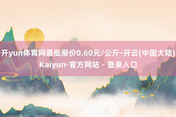 开yun体育网最低报价0.60元/公斤-开云(中国大陆)Kaiyun·官方网站 - 登录入口