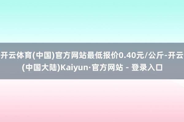 开云体育(中国)官方网站最低报价0.40元/公斤-开云(中国大陆)Kaiyun·官方网站 - 登录入口