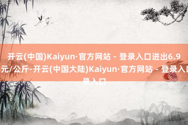 开云(中国)Kaiyun·官方网站 - 登录入口进出6.94元/公斤-开云(中国大陆)Kaiyun·官方网站 - 登录入口