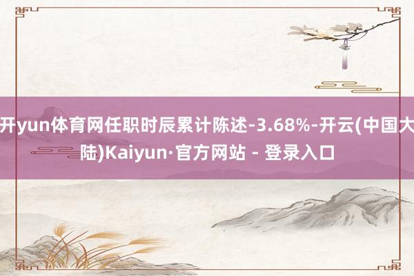 开yun体育网任职时辰累计陈述-3.68%-开云(中国大陆)Kaiyun·官方网站 - 登录入口