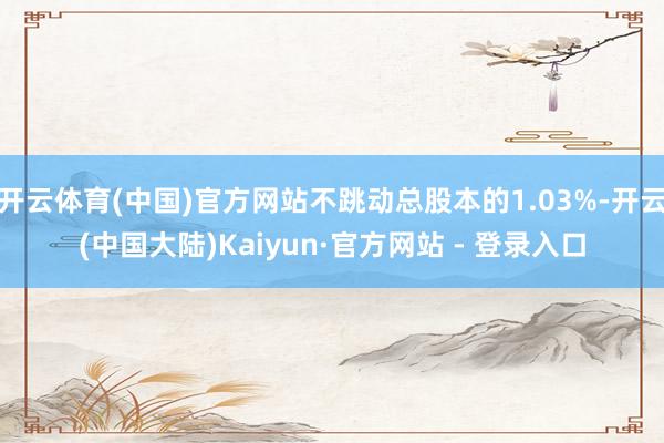 开云体育(中国)官方网站不跳动总股本的1.03%-开云(中国大陆)Kaiyun·官方网站 - 登录入口