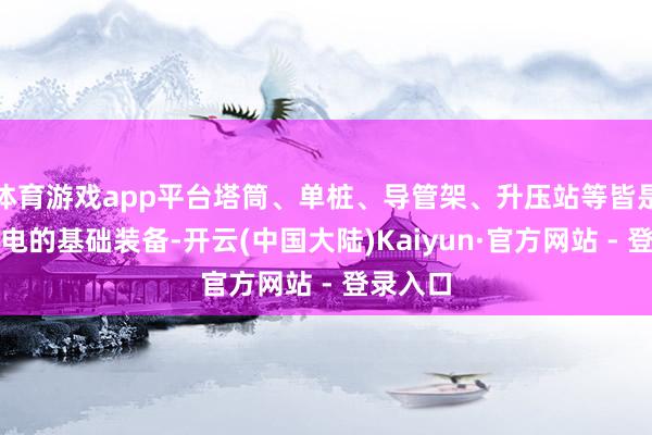 体育游戏app平台塔筒、单桩、导管架、升压站等皆是海优势电的基础装备-开云(中国大陆)Kaiyun·官方网站 - 登录入口