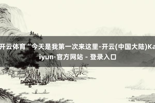 开云体育“今天是我第一次来这里-开云(中国大陆)Kaiyun·官方网站 - 登录入口