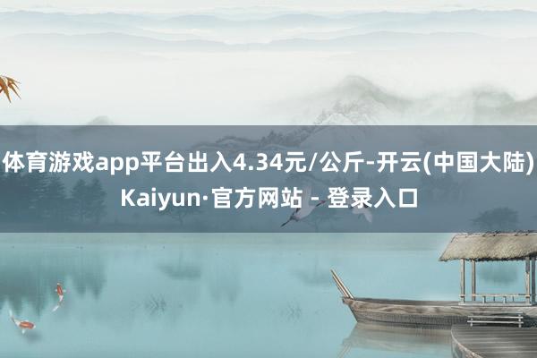 体育游戏app平台出入4.34元/公斤-开云(中国大陆)Kaiyun·官方网站 - 登录入口
