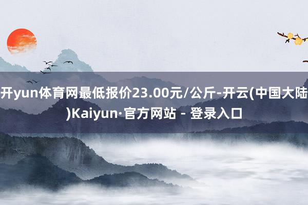 开yun体育网最低报价23.00元/公斤-开云(中国大陆)Kaiyun·官方网站 - 登录入口