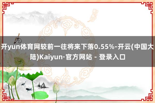 开yun体育网较前一往将来下落0.55%-开云(中国大陆)Kaiyun·官方网站 - 登录入口