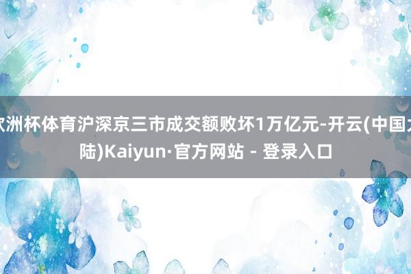 欧洲杯体育沪深京三市成交额败坏1万亿元-开云(中国大陆)Kaiyun·官方网站 - 登录入口