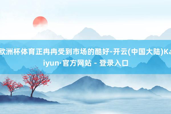 欧洲杯体育正冉冉受到市场的酷好-开云(中国大陆)Kaiyun·官方网站 - 登录入口