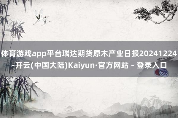 体育游戏app平台瑞达期货原木产业日报20241224-开云(中国大陆)Kaiyun·官方网站 - 登录入口