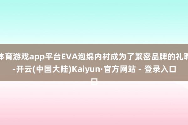 体育游戏app平台EVA泡绵内衬成为了繁密品牌的礼聘-开云(中国大陆)Kaiyun·官方网站 - 登录入口