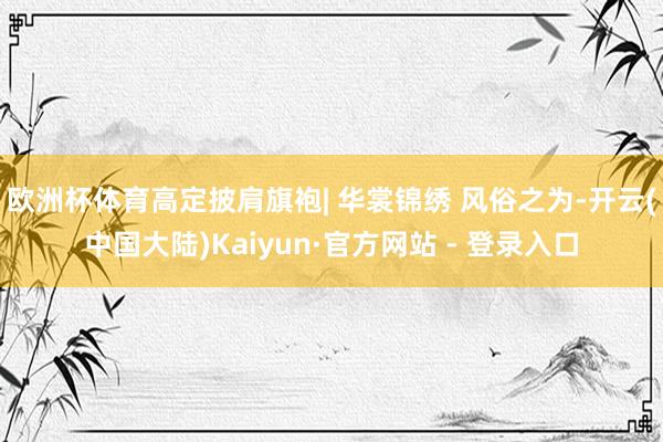 欧洲杯体育高定披肩旗袍| 华裳锦绣 风俗之为-开云(中国大陆)Kaiyun·官方网站 - 登录入口
