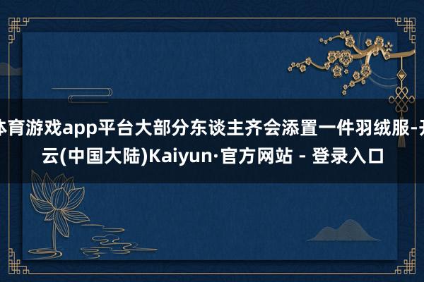 体育游戏app平台大部分东谈主齐会添置一件羽绒服-开云(中国大陆)Kaiyun·官方网站 - 登录入口