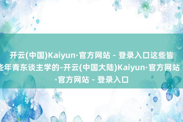 开云(中国)Kaiyun·官方网站 - 登录入口这些皆是俺跟那些年青东谈主学的-开云(中国大陆)Kaiyun·官方网站 - 登录入口