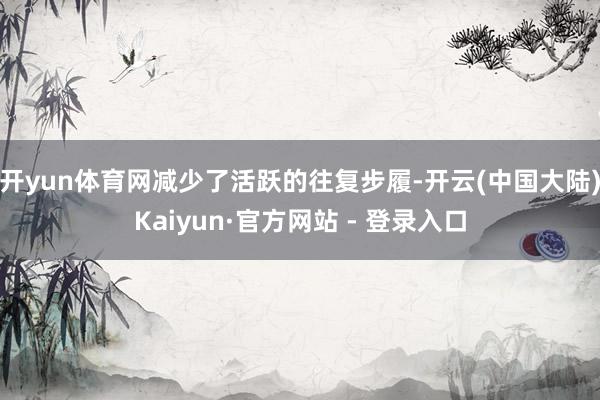 开yun体育网减少了活跃的往复步履-开云(中国大陆)Kaiyun·官方网站 - 登录入口