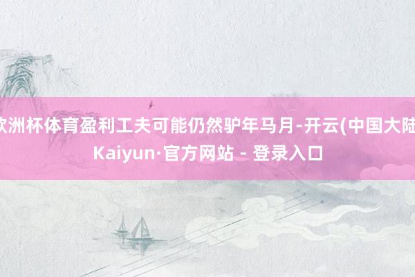 欧洲杯体育盈利工夫可能仍然驴年马月-开云(中国大陆)Kaiyun·官方网站 - 登录入口