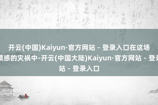 开云(中国)Kaiyun·官方网站 - 登录入口在这场出乎预感的灾祸中-开云(中国大陆)Kaiyun·官方网站 - 登录入口