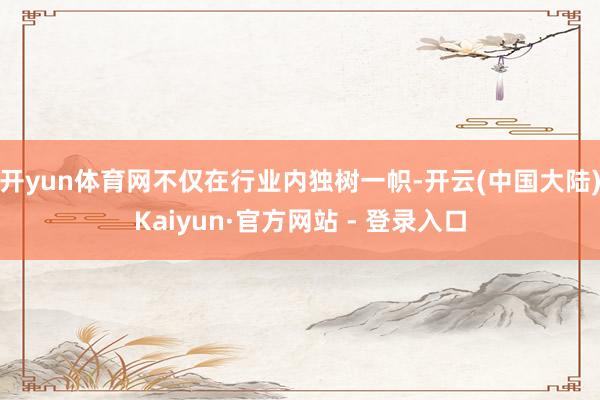开yun体育网不仅在行业内独树一帜-开云(中国大陆)Kaiyun·官方网站 - 登录入口