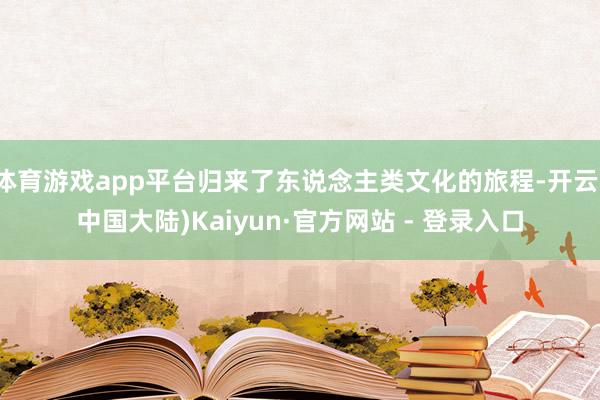 体育游戏app平台归来了东说念主类文化的旅程-开云(中国大陆)Kaiyun·官方网站 - 登录入口