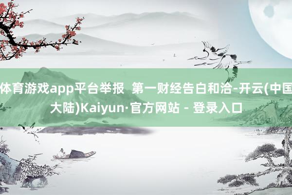 体育游戏app平台举报  第一财经告白和洽-开云(中国大陆)Kaiyun·官方网站 - 登录入口