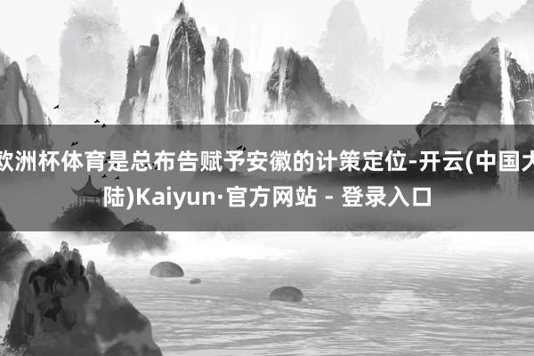 欧洲杯体育是总布告赋予安徽的计策定位-开云(中国大陆)Kaiyun·官方网站 - 登录入口