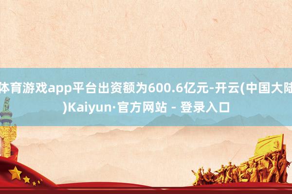 体育游戏app平台出资额为600.6亿元-开云(中国大陆)Kaiyun·官方网站 - 登录入口