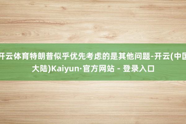 开云体育特朗普似乎优先考虑的是其他问题-开云(中国大陆)Kaiyun·官方网站 - 登录入口