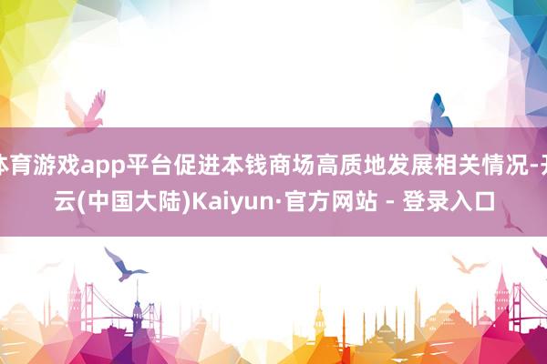 体育游戏app平台促进本钱商场高质地发展相关情况-开云(中国大陆)Kaiyun·官方网站 - 登录入口