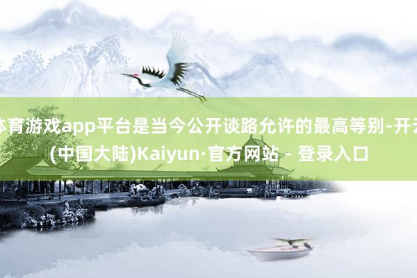 体育游戏app平台是当今公开谈路允许的最高等别-开云(中国大陆)Kaiyun·官方网站 - 登录入口