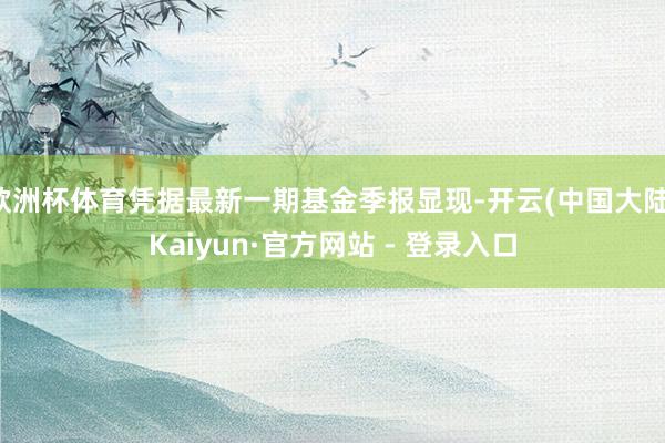 欧洲杯体育凭据最新一期基金季报显现-开云(中国大陆)Kaiyun·官方网站 - 登录入口