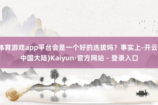体育游戏app平台会是一个好的选拔吗？事实上-开云(中国大陆)Kaiyun·官方网站 - 登录入口