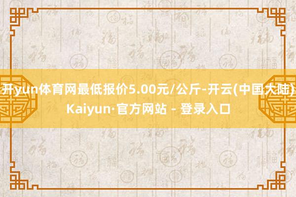 开yun体育网最低报价5.00元/公斤-开云(中国大陆)Kaiyun·官方网站 - 登录入口