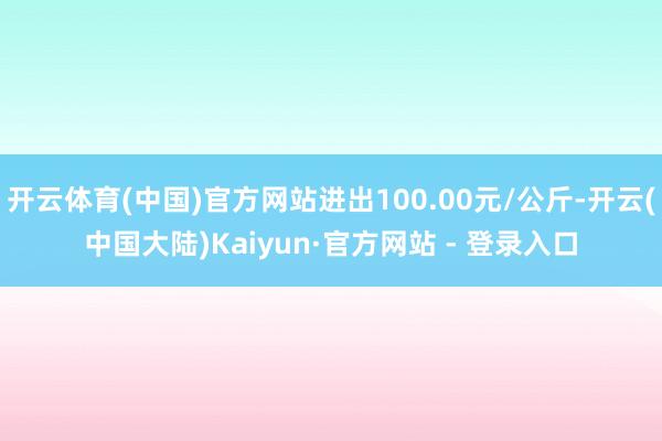 开云体育(中国)官方网站进出100.00元/公斤-开云(中国大陆)Kaiyun·官方网站 - 登录入口