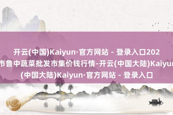 开云(中国)Kaiyun·官方网站 - 登录入口2025年2月28日山东淄博市鲁中蔬菜批发市集价钱行情-开云(中国大陆)Kaiyun·官方网站 - 登录入口