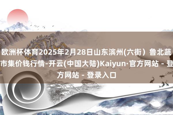 欧洲杯体育2025年2月28日山东滨州(六街）鲁北蔬菜批发市集价钱行情-开云(中国大陆)Kaiyun·官方网站 - 登录入口