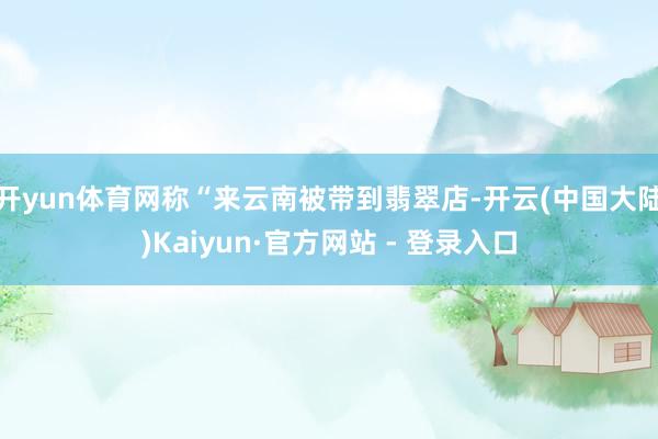 开yun体育网称“来云南被带到翡翠店-开云(中国大陆)Kaiyun·官方网站 - 登录入口