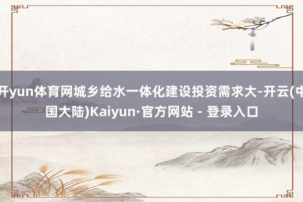 开yun体育网城乡给水一体化建设投资需求大-开云(中国大陆)Kaiyun·官方网站 - 登录入口