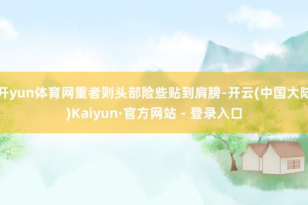 开yun体育网重者则头部险些贴到肩膀-开云(中国大陆)Kaiyun·官方网站 - 登录入口