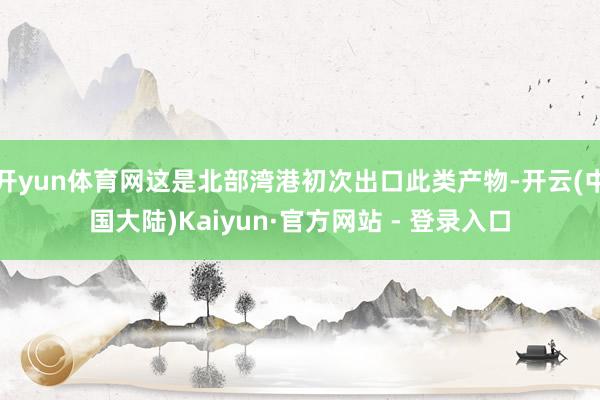 开yun体育网这是北部湾港初次出口此类产物-开云(中国大陆)Kaiyun·官方网站 - 登录入口