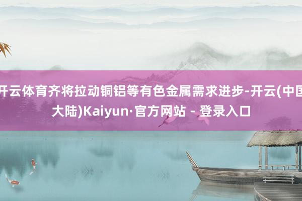 开云体育齐将拉动铜铝等有色金属需求进步-开云(中国大陆)Kaiyun·官方网站 - 登录入口