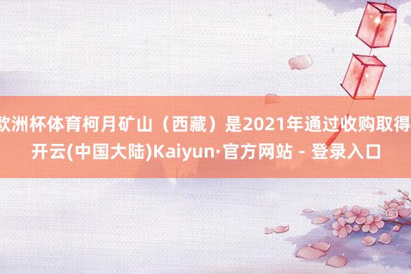 欧洲杯体育柯月矿山（西藏）是2021年通过收购取得-开云(中国大陆)Kaiyun·官方网站 - 登录入口