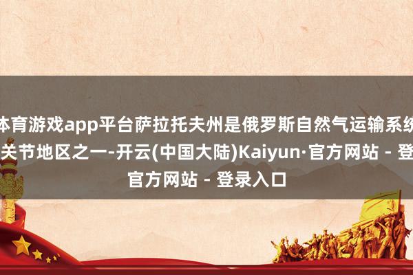 体育游戏app平台萨拉托夫州是俄罗斯自然气运输系统场所的关节地区之一-开云(中国大陆)Kaiyun·官方网站 - 登录入口