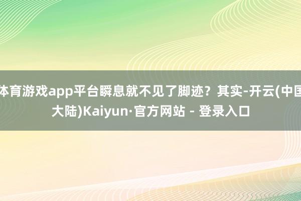 体育游戏app平台瞬息就不见了脚迹？其实-开云(中国大陆)Kaiyun·官方网站 - 登录入口